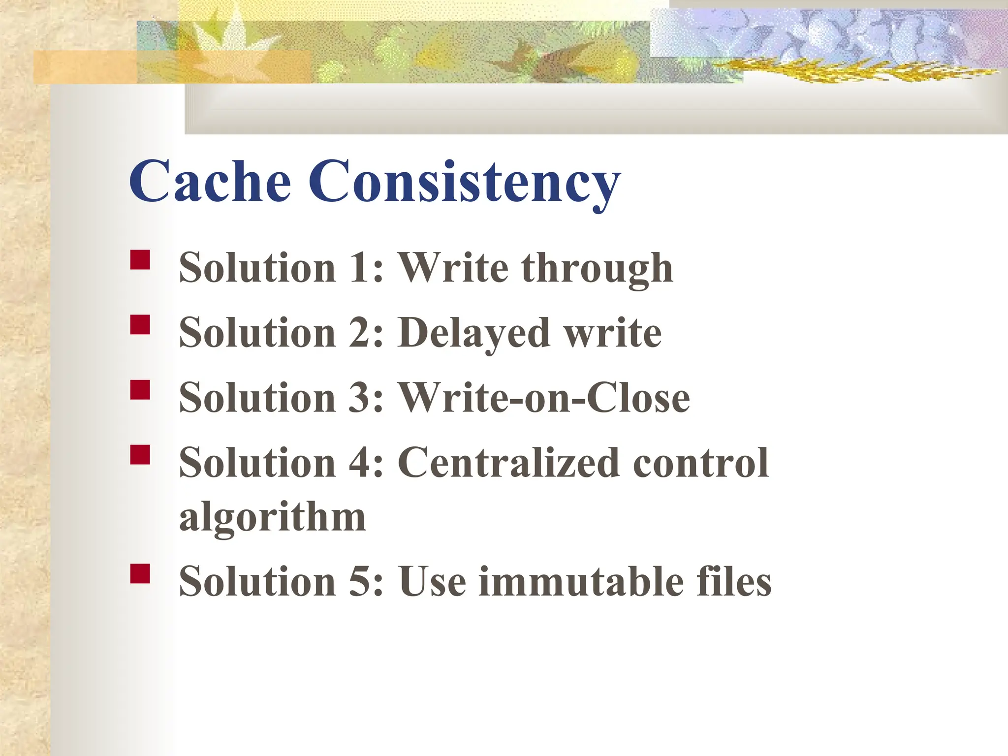 Cache Consistency
 Solution 1: Write through
 Solution 2: Delayed write
 Solution 3: Write-on-Close
 Solution 4: Centralized control
algorithm
 Solution 5: Use immutable files
 