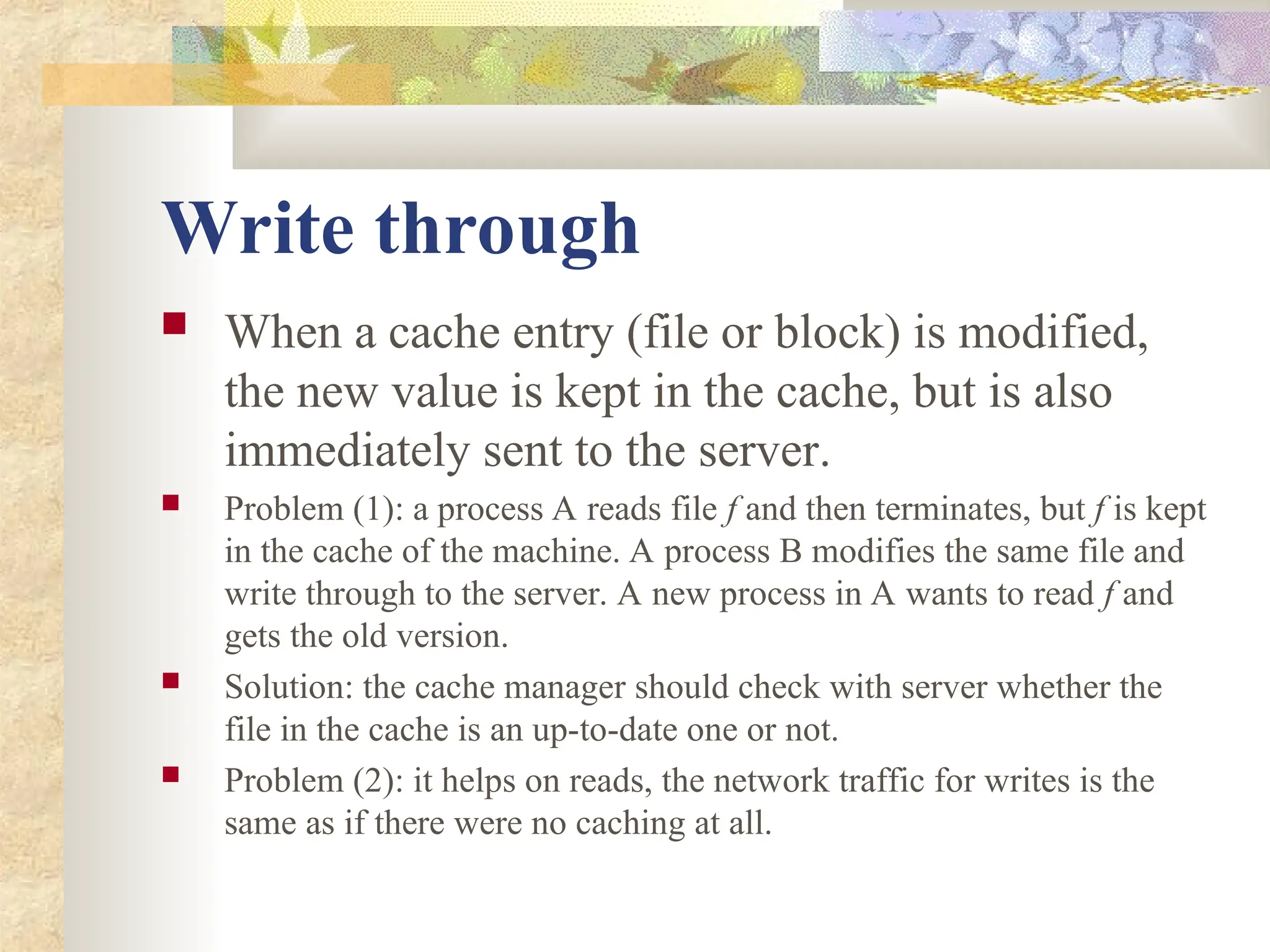 Write through
 When a cache entry (file or block) is modified,
the new value is kept in the cache, but is also
immediately sent to the server.
 Problem (1): a process A reads file f and then terminates, but f is kept
in the cache of the machine. A process B modifies the same file and
write through to the server. A new process in A wants to read f and
gets the old version.
 Solution: the cache manager should check with server whether the
file in the cache is an up-to-date one or not.
 Problem (2): it helps on reads, the network traffic for writes is the
same as if there were no caching at all.
 