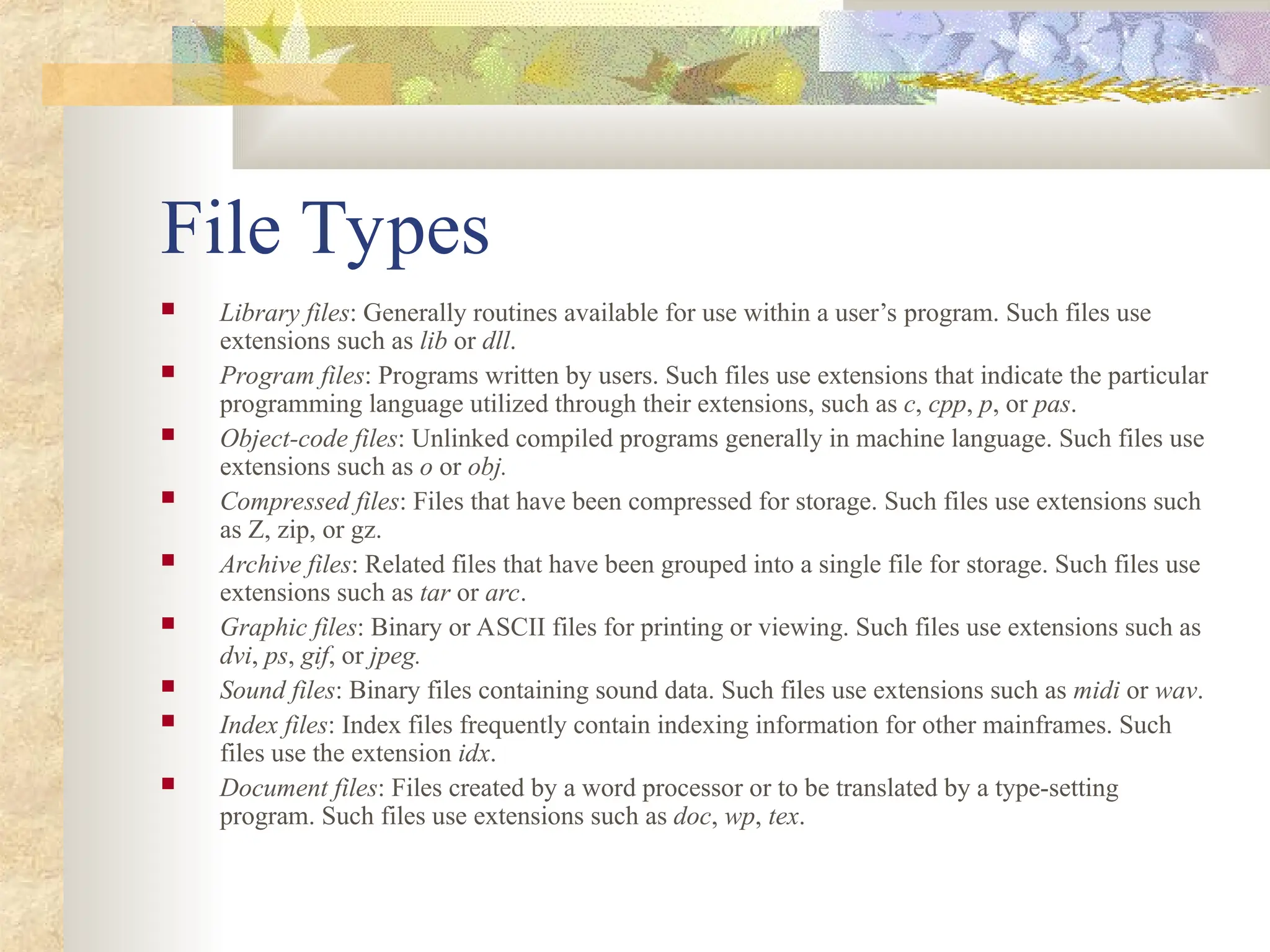 File Types
 Library files: Generally routines available for use within a user’s program. Such files use
extensions such as lib or dll.
 Program files: Programs written by users. Such files use extensions that indicate the particular
programming language utilized through their extensions, such as c, cpp, p, or pas.
 Object-code files: Unlinked compiled programs generally in machine language. Such files use
extensions such as o or obj.
 Compressed files: Files that have been compressed for storage. Such files use extensions such
as Z, zip, or gz.
 Archive files: Related files that have been grouped into a single file for storage. Such files use
extensions such as tar or arc.
 Graphic files: Binary or ASCII files for printing or viewing. Such files use extensions such as
dvi, ps, gif, or jpeg.
 Sound files: Binary files containing sound data. Such files use extensions such as midi or wav.
 Index files: Index files frequently contain indexing information for other mainframes. Such
files use the extension idx.
 Document files: Files created by a word processor or to be translated by a type-setting
program. Such files use extensions such as doc, wp, tex.
 