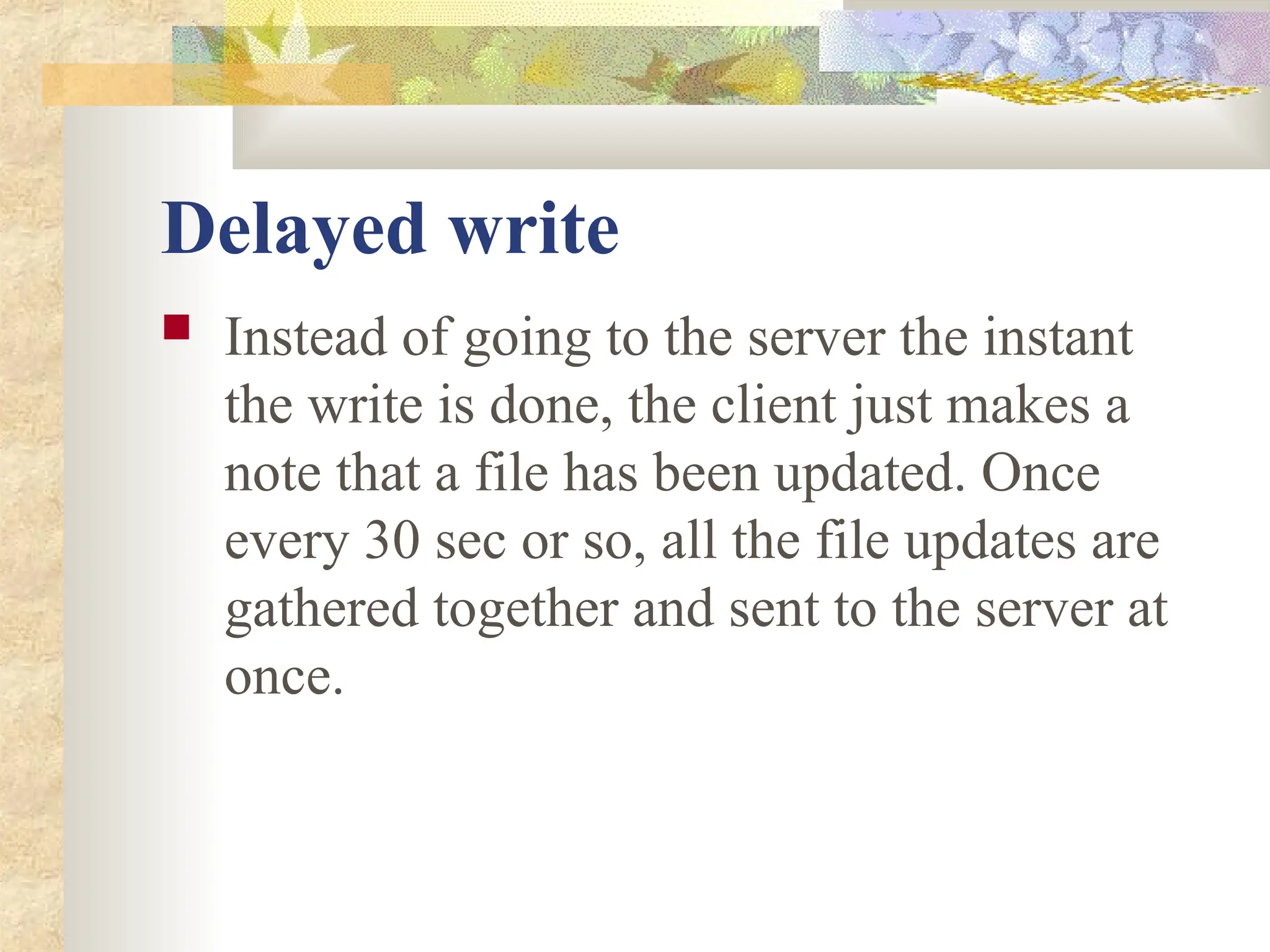 Delayed write
 Instead of going to the server the instant
the write is done, the client just makes a
note that a file has been updated. Once
every 30 sec or so, all the file updates are
gathered together and sent to the server at
once.
 