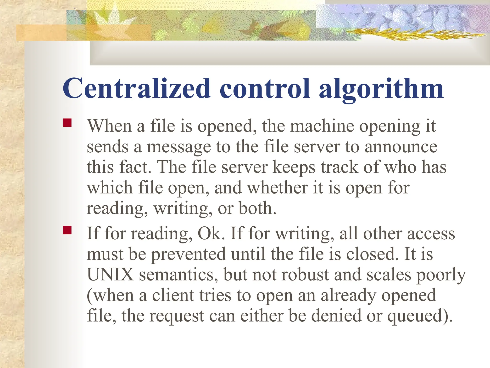 Centralized control algorithm
 When a file is opened, the machine opening it
sends a message to the file server to announce
this fact. The file server keeps track of who has
which file open, and whether it is open for
reading, writing, or both.
 If for reading, Ok. If for writing, all other access
must be prevented until the file is closed. It is
UNIX semantics, but not robust and scales poorly
(when a client tries to open an already opened
file, the request can either be denied or queued).
 
