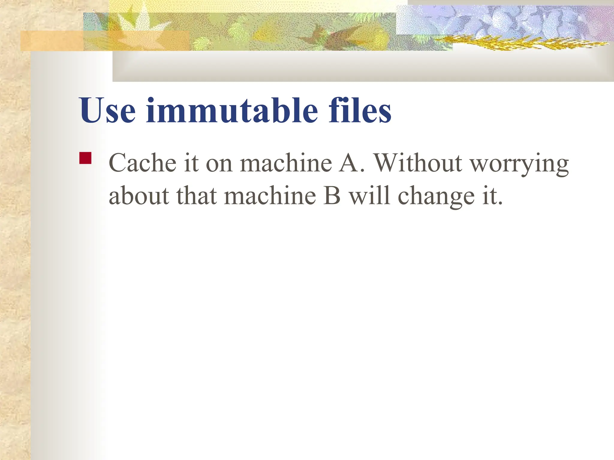 Use immutable files
 Cache it on machine A. Without worrying
about that machine B will change it.
 