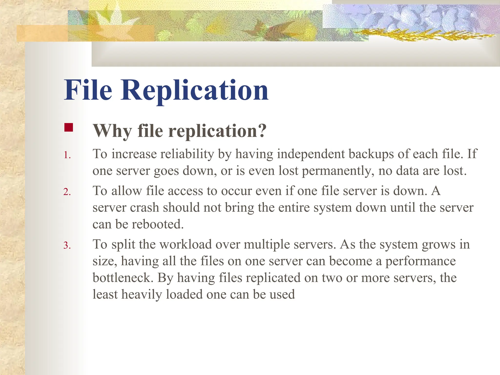 File Replication
 Why file replication?
1. To increase reliability by having independent backups of each file. If
one server goes down, or is even lost permanently, no data are lost.
2. To allow file access to occur even if one file server is down. A
server crash should not bring the entire system down until the server
can be rebooted.
3. To split the workload over multiple servers. As the system grows in
size, having all the files on one server can become a performance
bottleneck. By having files replicated on two or more servers, the
least heavily loaded one can be used
 