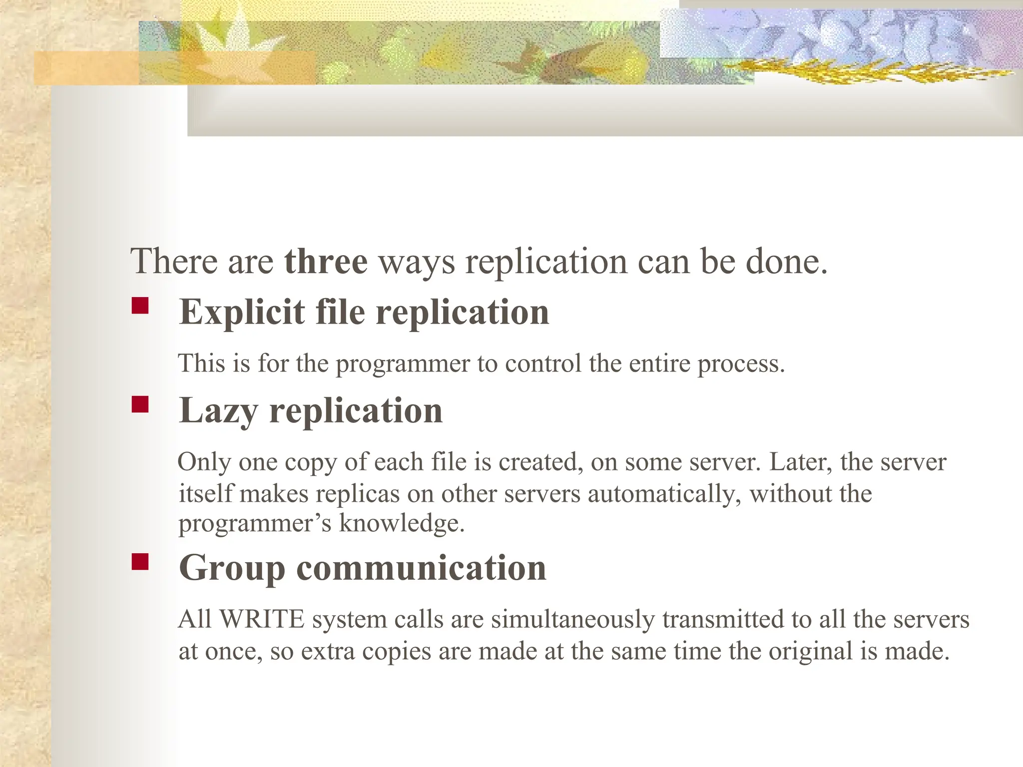 There are three ways replication can be done.
 Explicit file replication
This is for the programmer to control the entire process.
 Lazy replication
Only one copy of each file is created, on some server. Later, the server
itself makes replicas on other servers automatically, without the
programmer’s knowledge.
 Group communication
All WRITE system calls are simultaneously transmitted to all the servers
at once, so extra copies are made at the same time the original is made.
 