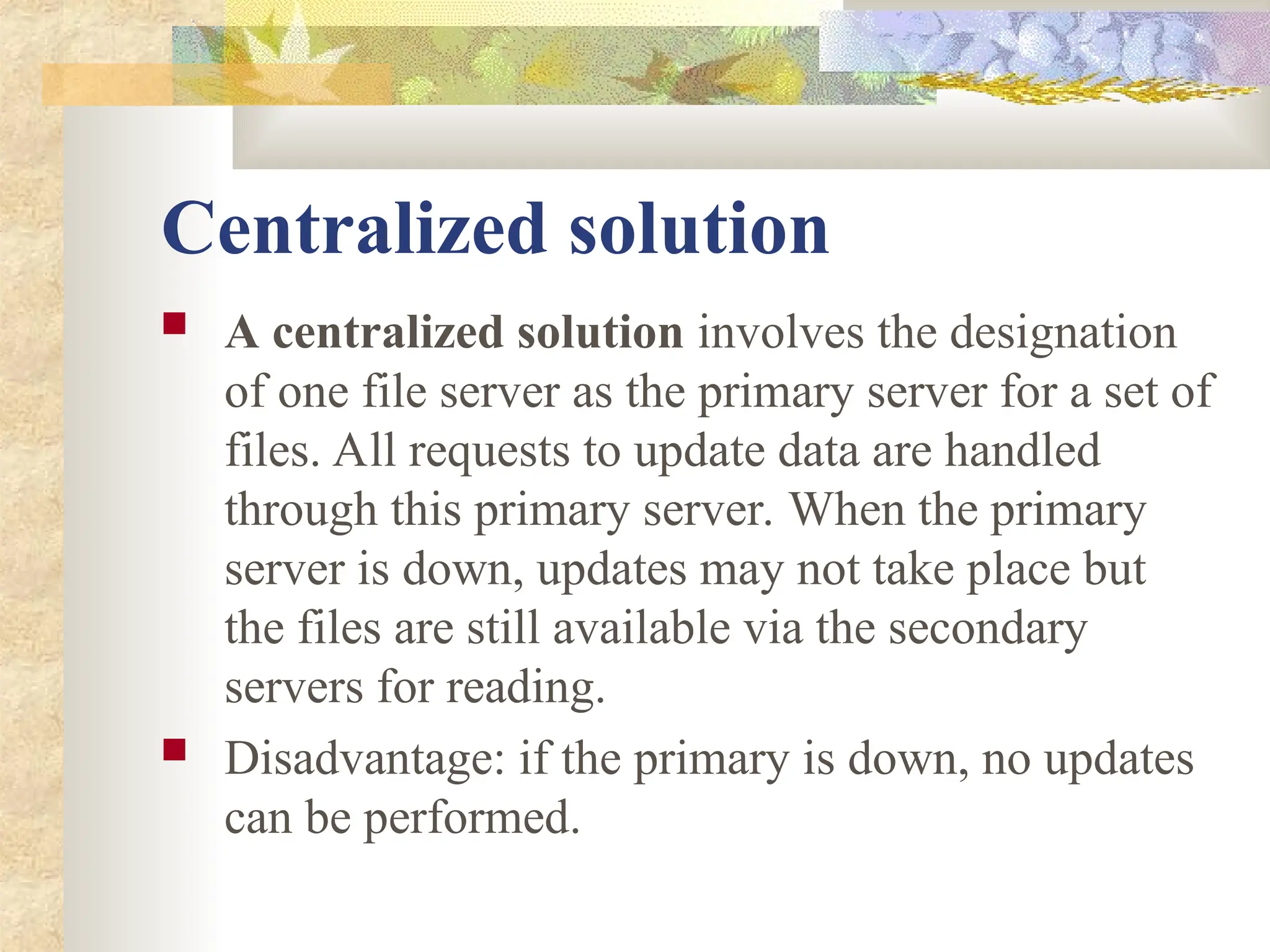 Centralized solution
 A centralized solution involves the designation
of one file server as the primary server for a set of
files. All requests to update data are handled
through this primary server. When the primary
server is down, updates may not take place but
the files are still available via the secondary
servers for reading.
 Disadvantage: if the primary is down, no updates
can be performed.
 