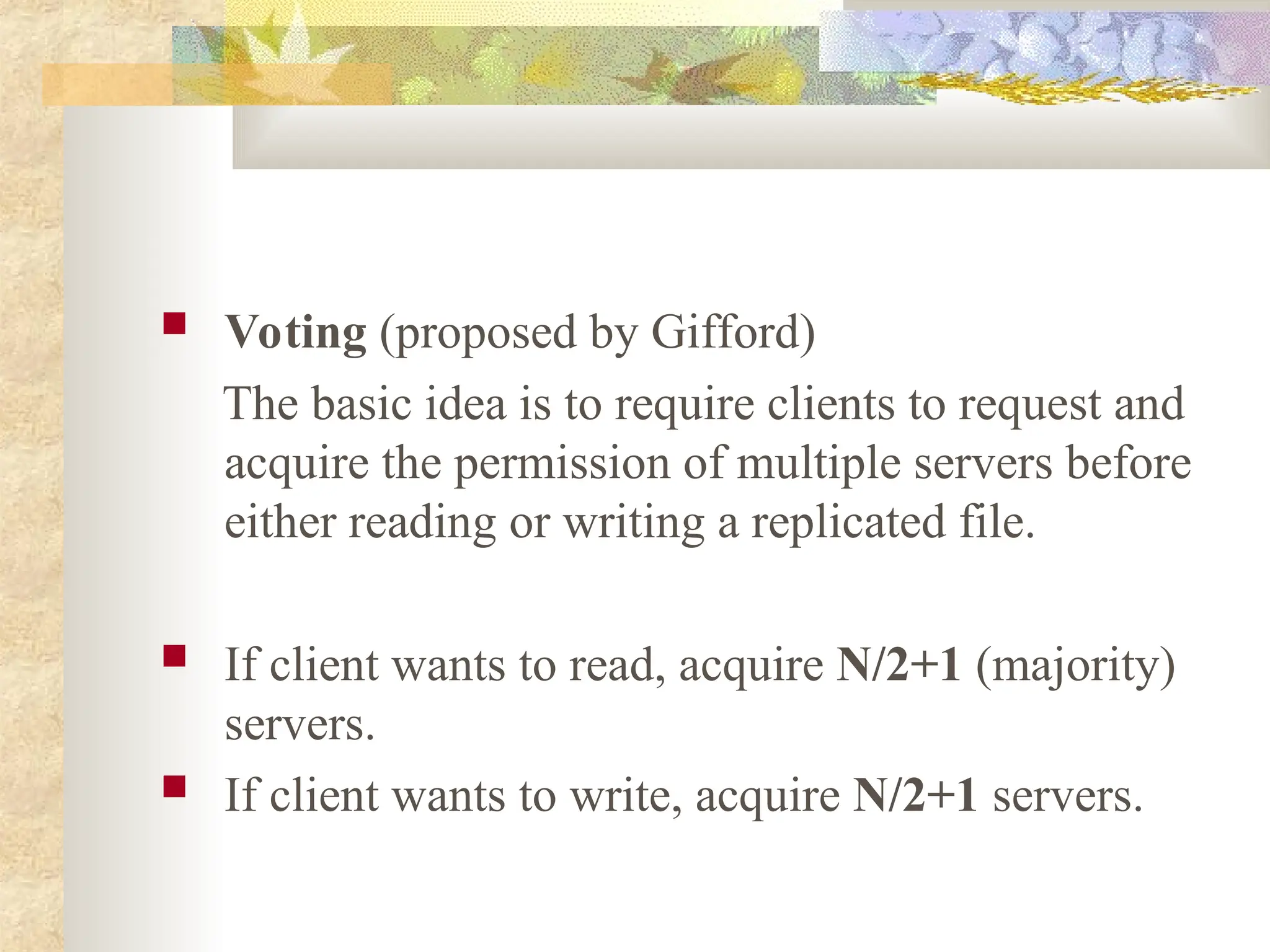  Voting (proposed by Gifford)
The basic idea is to require clients to request and
acquire the permission of multiple servers before
either reading or writing a replicated file.
 If client wants to read, acquire N/2+1 (majority)
servers.
 If client wants to write, acquire N/2+1 servers.
 