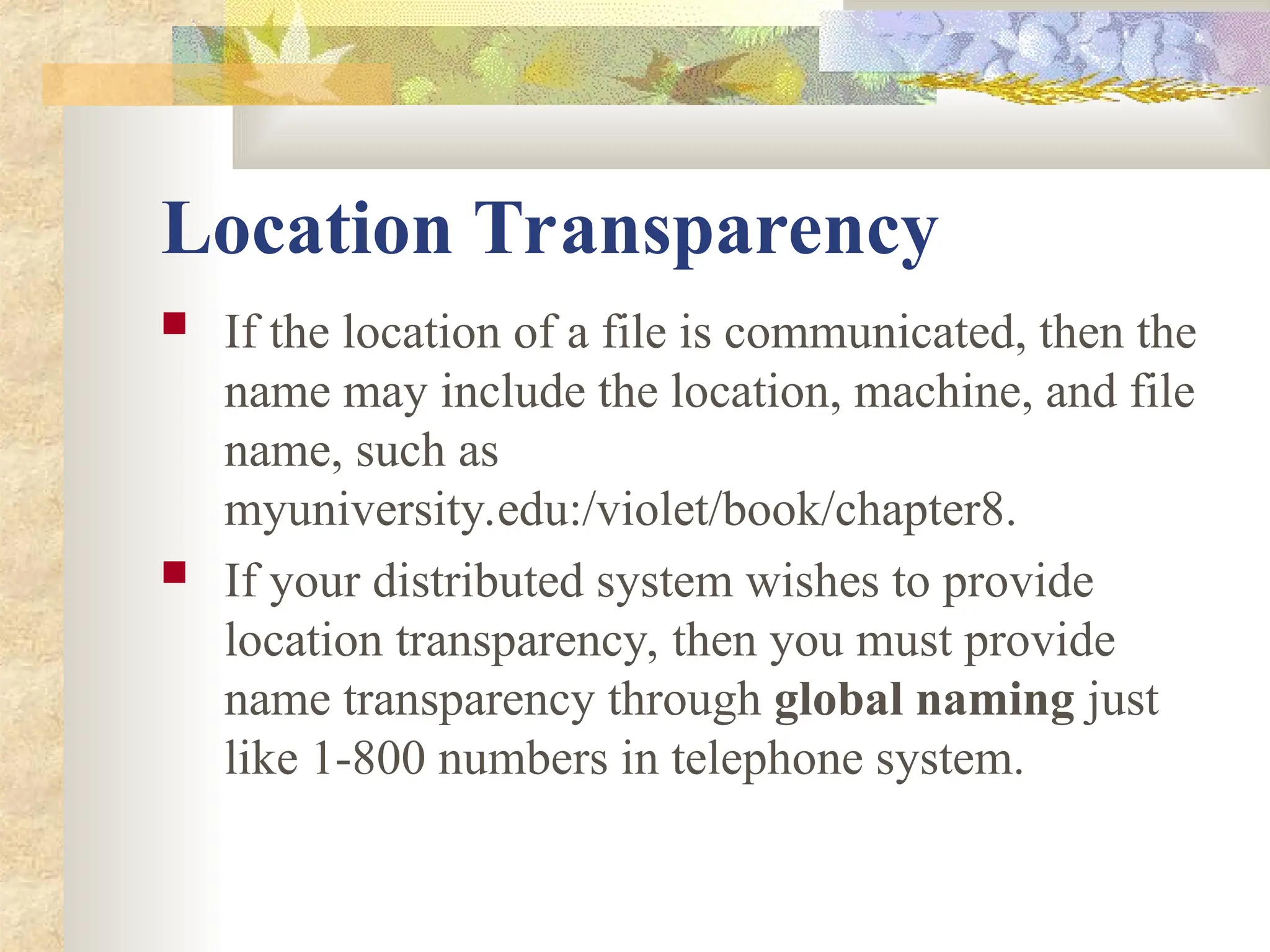 Location Transparency
 If the location of a file is communicated, then the
name may include the location, machine, and file
name, such as
myuniversity.edu:/violet/book/chapter8.
 If your distributed system wishes to provide
location transparency, then you must provide
name transparency through global naming just
like 1-800 numbers in telephone system.
 