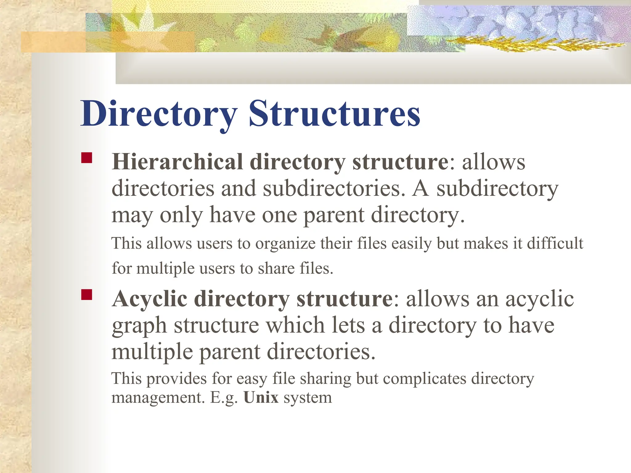 Directory Structures
 Hierarchical directory structure: allows
directories and subdirectories. A subdirectory
may only have one parent directory.
This allows users to organize their files easily but makes it difficult
for multiple users to share files.
 Acyclic directory structure: allows an acyclic
graph structure which lets a directory to have
multiple parent directories.
This provides for easy file sharing but complicates directory
management. E.g. Unix system
 