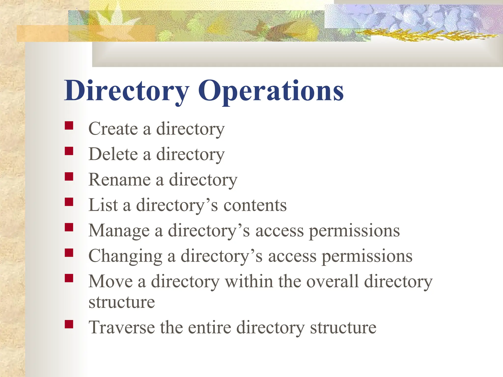 Directory Operations
 Create a directory
 Delete a directory
 Rename a directory
 List a directory’s contents
 Manage a directory’s access permissions
 Changing a directory’s access permissions
 Move a directory within the overall directory
structure
 Traverse the entire directory structure
 