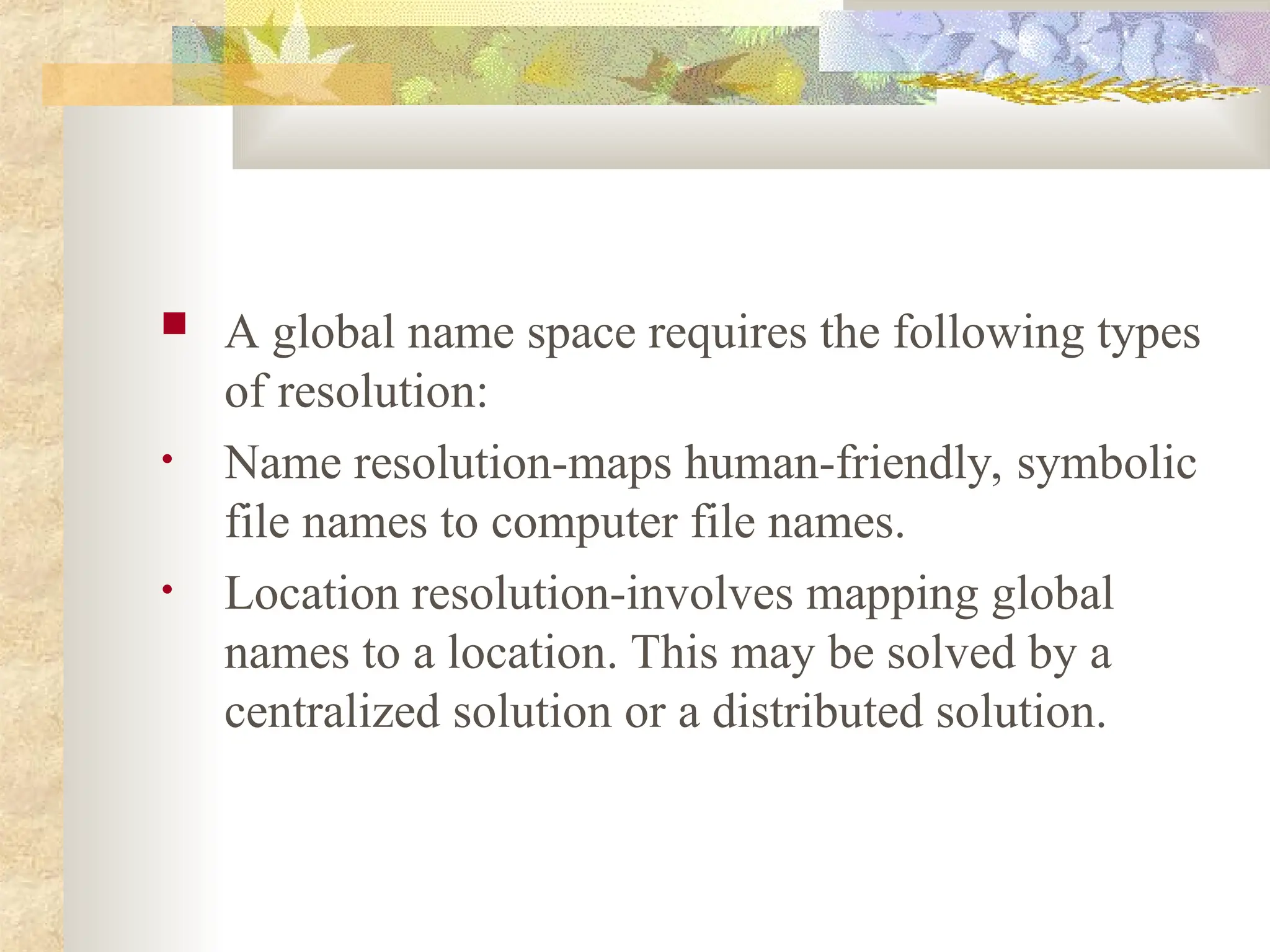  A global name space requires the following types
of resolution:
• Name resolution-maps human-friendly, symbolic
file names to computer file names.
• Location resolution-involves mapping global
names to a location. This may be solved by a
centralized solution or a distributed solution.
 
