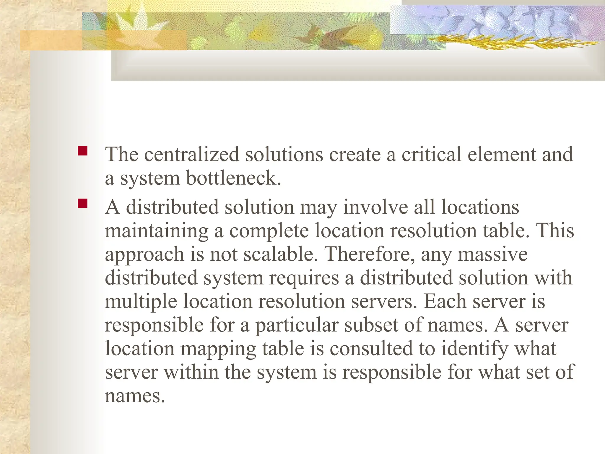  The centralized solutions create a critical element and
a system bottleneck.
 A distributed solution may involve all locations
maintaining a complete location resolution table. This
approach is not scalable. Therefore, any massive
distributed system requires a distributed solution with
multiple location resolution servers. Each server is
responsible for a particular subset of names. A server
location mapping table is consulted to identify what
server within the system is responsible for what set of
names.
 
