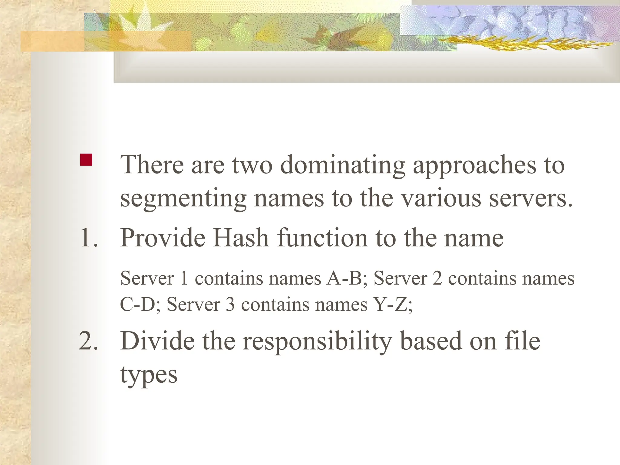  There are two dominating approaches to
segmenting names to the various servers.
1. Provide Hash function to the name
Server 1 contains names A-B; Server 2 contains names
C-D; Server 3 contains names Y-Z;
2. Divide the responsibility based on file
types
 