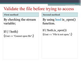 Validate the file before trying to access
First method Second method
By checking the stream
variable;
If ( ! both)
{Cout << “Cannot open file”;}
By using bool is_open()
function.
If ( !both.is_open())
{Cout << “File is not open.”;}
 