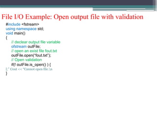 File I/O Example: Open output file with validation
#include <fstream>
using namespace std;
void main()
{
// declear output file variable
ofstream outFile;
// open an exist file fout.txt
outFile.open(“fout.txt”);
// Open validation
if(! outFile.is_open() ) {
Cout << “Cannot open file.n
;”
}
}
 