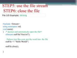 STEP5: use the file stream
STEP6: close the file
#include <fstream>
using namespace std;
void main()
{ /* declear and automaticaly open the file*/
ofstream outFile(“fout.txt");
//behave just like cout, put the word into the file
outFile << "Hello World!";
outFile.close();
}
File I/O Example: Writing
 