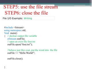 STEP5: use the file stream
STEP6: close the file
#include <fstream>
using namespace std;
Void main()
{ // declear output file variable
ofstream outFile;
// open an exist file fout.txt
outFile.open(“fout.txt”);
//behave just like cout, put the word into the file
outFile << "Hello World!";
outFile.close();
}
File I/O Example: Writing
 