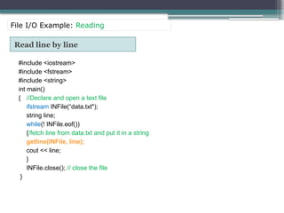 Read line by line
#include <iostream>
#include <fstream>
#include <string>
int main()
{ //Declare and open a text file
ifstream INFile(“data.txt");
string line;
while(! INFile.eof())
{/fetch line from data.txt and put it in a string
getline(INFile, line);
cout << line;
}
INFile.close(); // close the file
}
File I/O Example: Reading
 