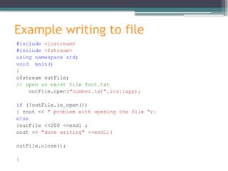 Example writing to file
#include <iostream>
#include <fstream>
using namespace std;
void main()
{
ofstream outFile;
// open an exist file fout.txt
outFile.open("number.txt",ios::app);
if (!outFile.is_open())
{ cout << " problem with opening the file ";}
else
{outFile <<200 <<endl ;
cout << "done writing" <<endl;}
outFile.close();
}
 