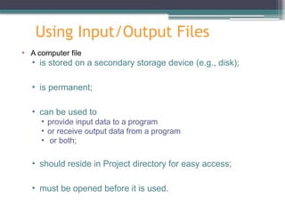 Using Input/Output Files
• A computer file
• is stored on a secondary storage device (e.g., disk);
• is permanent;
• can be used to
• provide input data to a program
• or receive output data from a program
• or both;
• should reside in Project directory for easy access;
• must be opened before it is used.
 
