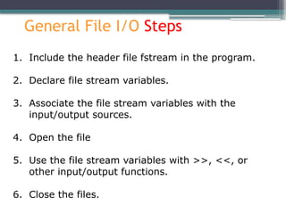 General File I/O Steps
1. Include the header file fstream in the program.
2. Declare file stream variables.
3. Associate the file stream variables with the
input/output sources.
4. Open the file
5. Use the file stream variables with >>, <<, or
other input/output functions.
6. Close the files.
 