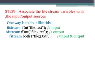 STEP3 : Associate the file stream variables with
the input/output sources
.
One way is to do it like this :
ifstream fIn(“file1.txt”); // input
ofstream fOut(“file2,txt”); // output
fstream both (“file3.txt”); //input & output
 
