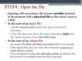 STEP4 : Open the file
• Opening a file associates a file stream variable declared
in the program with a physical file at the source, such as
a disk.
• In the case of an input file:
• the file must exist before the open statement
executes.
• If the file does not exist, the open statement fails and
the input stream enters the fail state
• In the case of an output file:
 An output file does not have to exist before it is opened;
 if the output file does not exist, the computer prepares an
empty file for output.
 If the designated output file already exists, by default, the
old contents are erased when the file is opened.
 