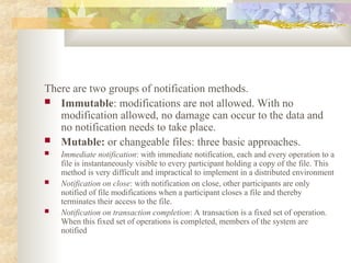 There are two groups of notification methods.
 Immutable: modifications are not allowed. With no
modification allowed, no damage can occur to the data and
no notification needs to take place.
 Mutable: or changeable files: three basic approaches.
 Immediate notification: with immediate notification, each and every operation to a
file is instantaneously visible to every participant holding a copy of the file. This
method is very difficult and impractical to implement in a distributed environment
 Notification on close: with notification on close, other participants are only
notified of file modifications when a participant closes a file and thereby
terminates their access to the file.
 Notification on transaction completion: A transaction is a fixed set of operation.
When this fixed set of operations is completed, members of the system are
notified
 