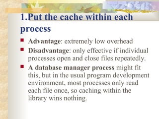 1.Put the cache within each
process
 Advantage: extremely low overhead
 Disadvantage: only effective if individual
processes open and close files repeatedly.
 A database manager process might fit
this, but in the usual program development
environment, most processes only read
each file once, so caching within the
library wins nothing.
 