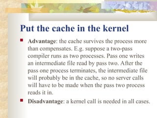 Put the cache in the kernel
 Advantage: the cache survives the process more
than compensates. E.g. suppose a two-pass
compiler runs as two processes. Pass one writes
an intermediate file read by pass two. After the
pass one process terminates, the intermediate file
will probably be in the cache, so no server calls
will have to be made when the pass two process
reads it in.
 Disadvantage: a kernel call is needed in all cases.
 