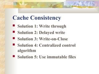 Cache Consistency
 Solution 1: Write through
 Solution 2: Delayed write
 Solution 3: Write-on-Close
 Solution 4: Centralized control
algorithm
 Solution 5: Use immutable files
 