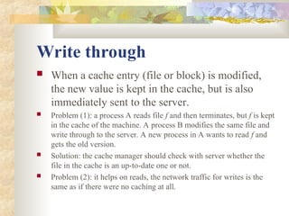 Write through
 When a cache entry (file or block) is modified,
the new value is kept in the cache, but is also
immediately sent to the server.
 Problem (1): a process A reads file f and then terminates, but f is kept
in the cache of the machine. A process B modifies the same file and
write through to the server. A new process in A wants to read f and
gets the old version.
 Solution: the cache manager should check with server whether the
file in the cache is an up-to-date one or not.
 Problem (2): it helps on reads, the network traffic for writes is the
same as if there were no caching at all.
 