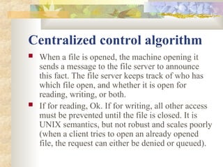 Centralized control algorithm
 When a file is opened, the machine opening it
sends a message to the file server to announce
this fact. The file server keeps track of who has
which file open, and whether it is open for
reading, writing, or both.
 If for reading, Ok. If for writing, all other access
must be prevented until the file is closed. It is
UNIX semantics, but not robust and scales poorly
(when a client tries to open an already opened
file, the request can either be denied or queued).
 