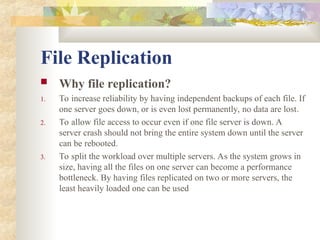File Replication
 Why file replication?
1. To increase reliability by having independent backups of each file. If
one server goes down, or is even lost permanently, no data are lost.
2. To allow file access to occur even if one file server is down. A
server crash should not bring the entire system down until the server
can be rebooted.
3. To split the workload over multiple servers. As the system grows in
size, having all the files on one server can become a performance
bottleneck. By having files replicated on two or more servers, the
least heavily loaded one can be used
 
