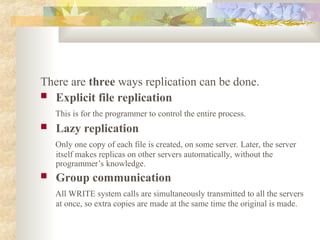 There are three ways replication can be done.
 Explicit file replication
This is for the programmer to control the entire process.
 Lazy replication
Only one copy of each file is created, on some server. Later, the server
itself makes replicas on other servers automatically, without the
programmer’s knowledge.
 Group communication
All WRITE system calls are simultaneously transmitted to all the servers
at once, so extra copies are made at the same time the original is made.
 