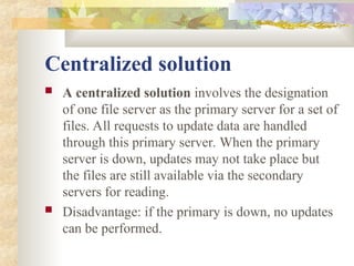 Centralized solution
 A centralized solution involves the designation
of one file server as the primary server for a set of
files. All requests to update data are handled
through this primary server. When the primary
server is down, updates may not take place but
the files are still available via the secondary
servers for reading.
 Disadvantage: if the primary is down, no updates
can be performed.
 