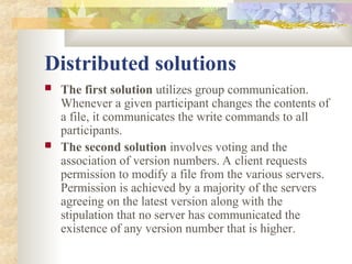 Distributed solutions
 The first solution utilizes group communication.
Whenever a given participant changes the contents of
a file, it communicates the write commands to all
participants.
 The second solution involves voting and the
association of version numbers. A client requests
permission to modify a file from the various servers.
Permission is achieved by a majority of the servers
agreeing on the latest version along with the
stipulation that no server has communicated the
existence of any version number that is higher.
 