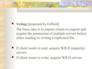  Voting (proposed by Gifford)
The basic idea is to require clients to request and
acquire the permission of multiple servers before
either reading or writing a replicated file.
 If client wants to read, acquire N/2+1 (majority)
servers.
 If client wants to write, acquire N/2+1 servers.
 
