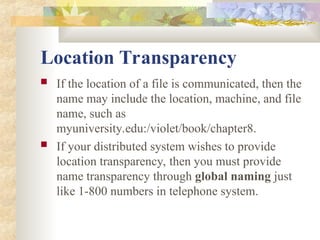 Location Transparency
 If the location of a file is communicated, then the
name may include the location, machine, and file
name, such as
myuniversity.edu:/violet/book/chapter8.
 If your distributed system wishes to provide
location transparency, then you must provide
name transparency through global naming just
like 1-800 numbers in telephone system.
 
