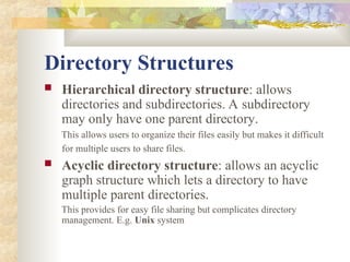 Directory Structures
 Hierarchical directory structure: allows
directories and subdirectories. A subdirectory
may only have one parent directory.
This allows users to organize their files easily but makes it difficult
for multiple users to share files.
 Acyclic directory structure: allows an acyclic
graph structure which lets a directory to have
multiple parent directories.
This provides for easy file sharing but complicates directory
management. E.g. Unix system
 