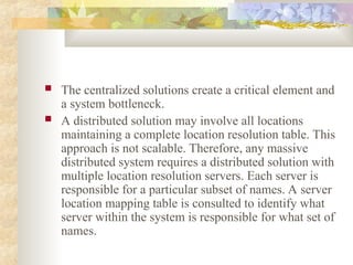  The centralized solutions create a critical element and
a system bottleneck.
 A distributed solution may involve all locations
maintaining a complete location resolution table. This
approach is not scalable. Therefore, any massive
distributed system requires a distributed solution with
multiple location resolution servers. Each server is
responsible for a particular subset of names. A server
location mapping table is consulted to identify what
server within the system is responsible for what set of
names.
 