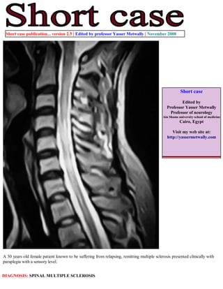 Short case publication... version 2.5 | Edited by professor Yasser Metwally | November 2008




                                                                                                       Short case

                                                                                                      Edited by
                                                                                              Professor Yasser Metwally
                                                                                                Professor of neurology
                                                                                            Ain Shams university school of medicine
                                                                                                       Cairo, Egypt

                                                                                                 Visit my web site at:
                                                                                              http://yassermetwally.com




A 30 years old female patient known to be suffering from relapsing, remitting multiple sclerosis presented clinically with
paraplegia with a sensory level.


DIAGNOSIS: SPINAL MULTIPLE SCLEROSIS
 