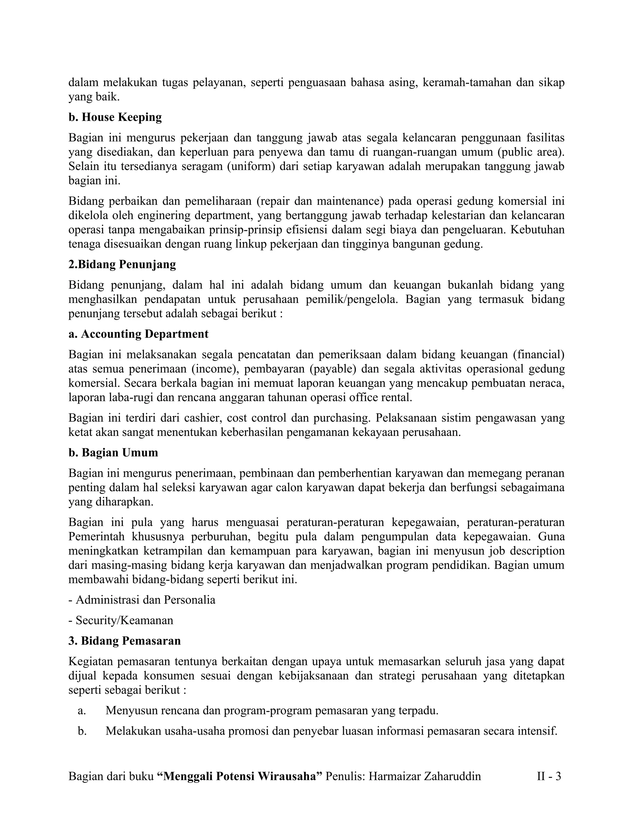 dalam melakukan tugas pelayanan, seperti penguasaan bahasa asing, keramah-tamahan dan sikap
yang baik.
b. House Keeping
Bagian ini mengurus pekerjaan dan tanggung jawab atas segala kelancaran penggunaan fasilitas
yang disediakan, dan keperluan para penyewa dan tamu di ruangan-ruangan umum (public area).
Selain itu tersedianya seragam (uniform) dari setiap karyawan adalah merupakan tanggung jawab
bagian ini.
Bidang perbaikan dan pemeliharaan (repair dan maintenance) pada operasi gedung komersial ini
dikelola oleh enginering department, yang bertanggung jawab terhadap kelestarian dan kelancaran
operasi tanpa mengabaikan prinsip-prinsip efisiensi dalam segi biaya dan pengeluaran. Kebutuhan
tenaga disesuaikan dengan ruang linkup pekerjaan dan tingginya bangunan gedung.
2.Bidang Penunjang
Bidang penunjang, dalam hal ini adalah bidang umum dan keuangan bukanlah bidang yang
menghasilkan pendapatan untuk perusahaan pemilik/pengelola. Bagian yang termasuk bidang
penunjang tersebut adalah sebagai berikut :
a. Accounting Department
Bagian ini melaksanakan segala pencatatan dan pemeriksaan dalam bidang keuangan (financial)
atas semua penerimaan (income), pembayaran (payable) dan segala aktivitas operasional gedung
komersial. Secara berkala bagian ini memuat laporan keuangan yang mencakup pembuatan neraca,
laporan laba-rugi dan rencana anggaran tahunan operasi office rental.
Bagian ini terdiri dari cashier, cost control dan purchasing. Pelaksanaan sistim pengawasan yang
ketat akan sangat menentukan keberhasilan pengamanan kekayaan perusahaan.
b. Bagian Umum
Bagian ini mengurus penerimaan, pembinaan dan pemberhentian karyawan dan memegang peranan
penting dalam hal seleksi karyawan agar calon karyawan dapat bekerja dan berfungsi sebagaimana
yang diharapkan.
Bagian ini pula yang harus menguasai peraturan-peraturan kepegawaian, peraturan-peraturan
Pemerintah khususnya perburuhan, begitu pula dalam pengumpulan data kepegawaian. Guna
meningkatkan ketrampilan dan kemampuan para karyawan, bagian ini menyusun job description
dari masing-masing bidang kerja karyawan dan menjadwalkan program pendidikan. Bagian umum
membawahi bidang-bidang seperti berikut ini.
- Administrasi dan Personalia
- Security/Keamanan
3. Bidang Pemasaran
Kegiatan pemasaran tentunya berkaitan dengan upaya untuk memasarkan seluruh jasa yang dapat
dijual kepada konsumen sesuai dengan kebijaksanaan dan strategi perusahaan yang ditetapkan
seperti sebagai berikut :
 a.    Menyusun rencana dan program-program pemasaran yang terpadu.
 b.    Melakukan usaha-usaha promosi dan penyebar luasan informasi pemasaran secara intensif.


Bagian dari buku “Menggali Potensi Wirausaha” Penulis: Harmaizar Zaharuddin               II - 3
 