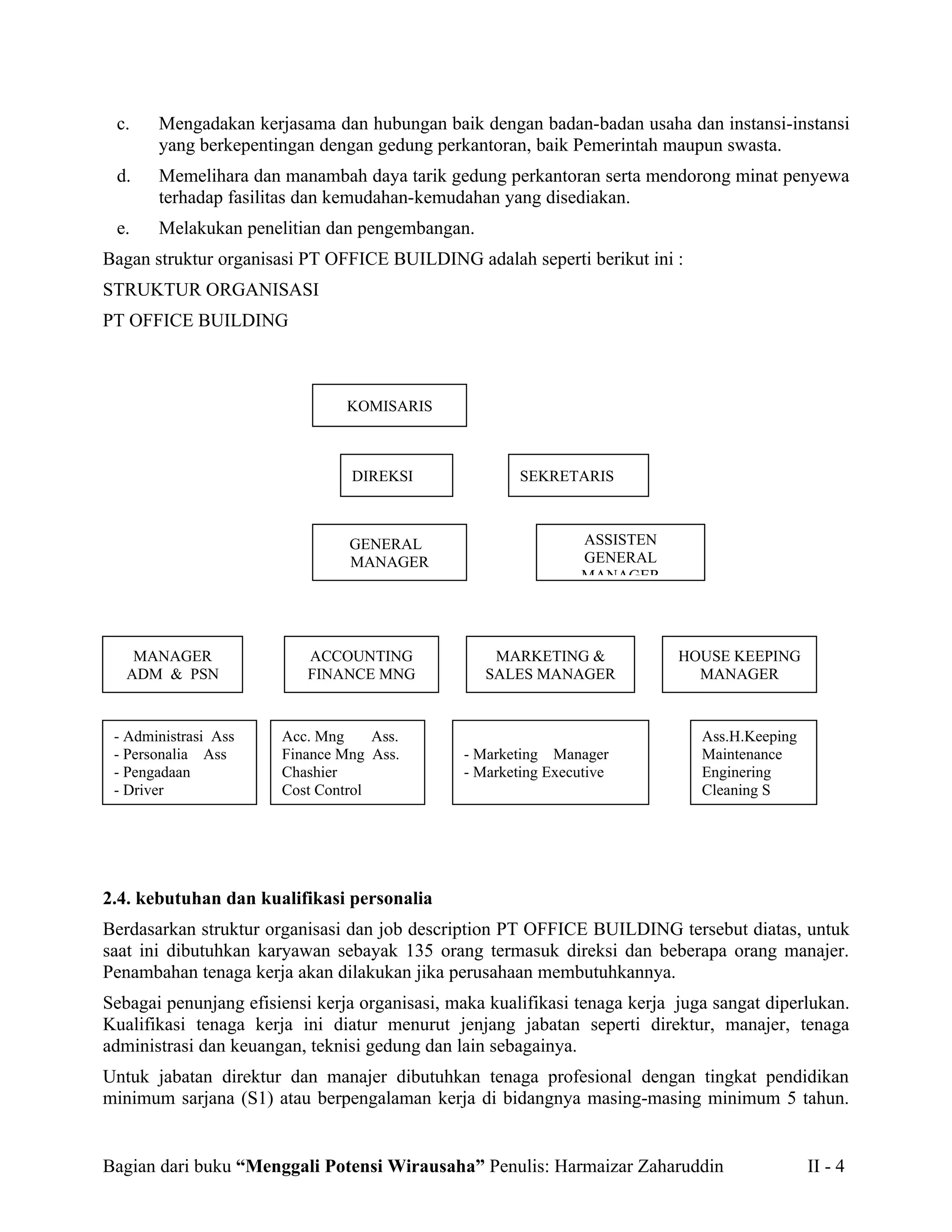 c.    Mengadakan kerjasama dan hubungan baik dengan badan-badan usaha dan instansi-instansi
       yang berkepentingan dengan gedung perkantoran, baik Pemerintah maupun swasta.
 d.    Memelihara dan manambah daya tarik gedung perkantoran serta mendorong minat penyewa
       terhadap fasilitas dan kemudahan-kemudahan yang disediakan.
 e.    Melakukan penelitian dan pengembangan.
Bagan struktur organisasi PT OFFICE BUILDING adalah seperti berikut ini :
STRUKTUR ORGANISASI
PT OFFICE BUILDING



                                KOMISARIS



                                 DIREKSI               SEKRETARIS



                                GENERAL                         ASSISTEN
                                MANAGER                         GENERAL
                                                                MANAGER




    MANAGER                ACCOUNTING              MARKETING &              HOUSE KEEPING
   ADM & PSN               FINANCE MNG            SALES MANAGER               MANAGER



 - Administrasi Ass    Acc. Mng     Ass.                                       Ass.H.Keeping
 - Personalia Ass      Finance Mng Ass.        - Marketing Manager             Maintenance
 - Pengadaan           Chashier                - Marketing Executive           Enginering
 - Driver              Cost Control                                            Cleaning S




2.4. kebutuhan dan kualifikasi personalia
Berdasarkan struktur organisasi dan job description PT OFFICE BUILDING tersebut diatas, untuk
saat ini dibutuhkan karyawan sebayak 135 orang termasuk direksi dan beberapa orang manajer.
Penambahan tenaga kerja akan dilakukan jika perusahaan membutuhkannya.
Sebagai penunjang efisiensi kerja organisasi, maka kualifikasi tenaga kerja juga sangat diperlukan.
Kualifikasi tenaga kerja ini diatur menurut jenjang jabatan seperti direktur, manajer, tenaga
administrasi dan keuangan, teknisi gedung dan lain sebagainya.
Untuk jabatan direktur dan manajer dibutuhkan tenaga profesional dengan tingkat pendidikan
minimum sarjana (S1) atau berpengalaman kerja di bidangnya masing-masing minimum 5 tahun.


Bagian dari buku “Menggali Potensi Wirausaha” Penulis: Harmaizar Zaharuddin                    II - 4
 