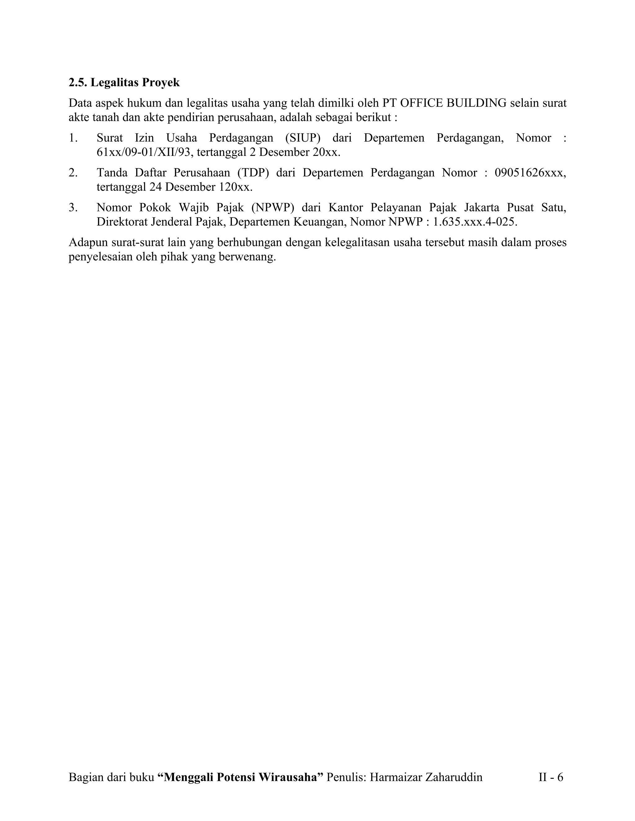 2.5. Legalitas Proyek
Data aspek hukum dan legalitas usaha yang telah dimilki oleh PT OFFICE BUILDING selain surat
akte tanah dan akte pendirian perusahaan, adalah sebagai berikut :
1.   Surat Izin Usaha Perdagangan (SIUP) dari Departemen Perdagangan, Nomor :
     61xx/09-01/XII/93, tertanggal 2 Desember 20xx.
2.   Tanda Daftar Perusahaan (TDP) dari Departemen Perdagangan Nomor : 09051626xxx,
     tertanggal 24 Desember 120xx.
3.   Nomor Pokok Wajib Pajak (NPWP) dari Kantor Pelayanan Pajak Jakarta Pusat Satu,
     Direktorat Jenderal Pajak, Departemen Keuangan, Nomor NPWP : 1.635.xxx.4-025.
Adapun surat-surat lain yang berhubungan dengan kelegalitasan usaha tersebut masih dalam proses
penyelesaian oleh pihak yang berwenang.




Bagian dari buku “Menggali Potensi Wirausaha” Penulis: Harmaizar Zaharuddin              II - 6
 
