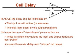 16
Cell Delay
In ASICs, the delay of a cell is affected by:
The input transition time (or slew rate)
The total load “seen” by the output transistors
Net capacitance and “downstream” pin capacitances
These will affect how quickly the input and output transistors
can “switch”
Inherent transistor delays and “internal” net delays
 