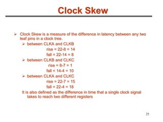 25
Clock Skew
 Clock Skew is a measure of the difference in latency between any two
leaf pins in a clock tree.
 between CLKA and CLKB
rise = 22-8 = 14
fall = 22-14 = 8
 between CLKB and CLKC
rise = 8-7 = 1
fall = 14-4 = 10
 between CLKA and CLKC
rise = 22-7 = 15
fall = 22-4 = 18
It is also defined as the difference in time that a single clock signal
takes to reach two different registers
 