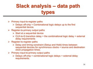 30
Slack analysis – data path
types
 Primary input-to-register paths
 Delays off-chip + Combinational logic delays up to the first
sequential device.
 Register-to-primary output paths
 Start at a sequential device
 CLK-to-Q transition delay + the combinational logic delay + external
delay requirements
 Register-to-register paths
 Delay and timing constraint (Setup and Hold) times between
sequential devices for synchronous clocks + source and destination
clock propagation times.
 Primary input-to-primary output paths
 Delays off-chip + combinational logic delays + external delay
requirements.
 