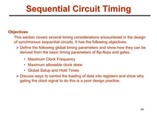 40
Sequential Circuit Timing
Objectives
This section covers several timing considerations encountered in the design
of synchronous sequential circuits. It has the following objectives:
 Define the following global timing parameters and show how they can be
derived from the basic timing parameters of flip-flops and gates.
• Maximum Clock Frequency
• Maximum allowable clock skew
• Global Setup and Hold Times
 Discuss ways to control the loading of data into registers and show why
gating the clock signal to do this is a poor design practice.
 