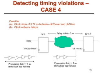 70
Detecting timing violations –
CASE 4
Consider
(a) Clock skew of 3.72 ns between clk20mref and clk10mz
(b) Clock network delays
clk10Mhtz
clk20Mhtzref
DFF 2
DFF 1
Data
Delay (min) = 5 ns
Propagation delay = 2 ns
(thru clock tree buffers)
Propagation delay = 4 ns
(thru clock tree buffers)
 