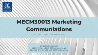 MECM30013 Marketing
Communiations
LECTURE 1. SUBJECT INTRODUCTION
DR ELOISE FAICHNEY
LECTURER IN MEDIA COMMUNICATIONS
SCHOOL OF CULTURE AND COMMUNICATION
 